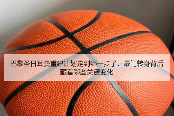 巴黎圣日耳曼重建计划走到哪一步了，豪门转身背后藏着哪些关键变化