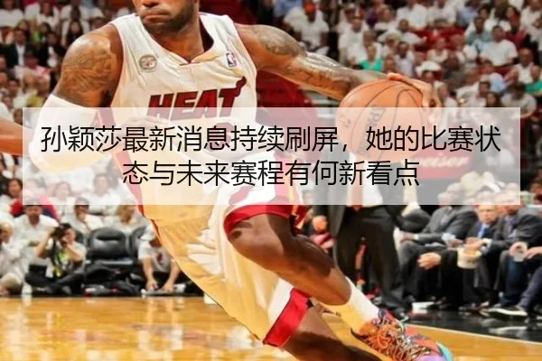 孙颖莎最新消息持续刷屏，她的比赛状态与未来赛程有何新看点
